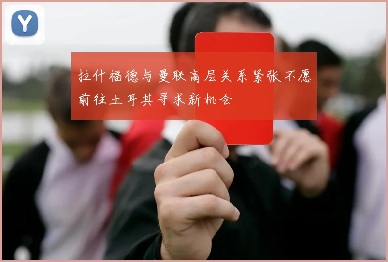 拉什福德与曼联高层关系紧张不愿前往土耳其寻求新机会